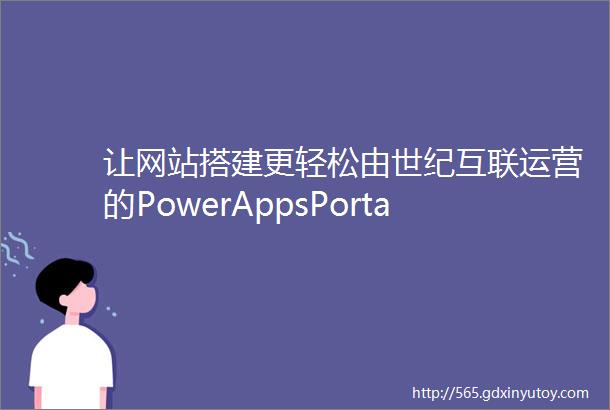 让网站搭建更轻松由世纪互联运营的PowerAppsPortals正式在华商用